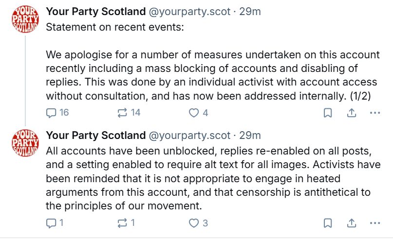 Two tweet thread from Your Party Scotland:

Statement on recent events:

We apologise for a number of measures undertaken on this account recently including a mass blocking of accounts and disabling of replies. This was done by an individual activist with account access without consultation, and has now been addressed internally. (1/2)

All accounts have been unblocked, replies re-enabled on all posts, and a setting enabled to require alt text for all images. Activists have been reminded that it is not appropriate to engage in heated arguments from this account, and that censorship is antithetical to the principles of our movement.