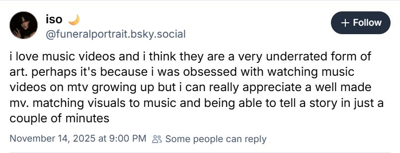 Post from iso 🌙 ‪@funeralportrait.bsky.social‬

i love music videos and i think they are a very underrated form of art. perhaps it's because i was obsessed with watching music videos on mtv growing up but i can really appreciate a well made mv. matching visuals to music and being able to tell a story in just a couple of minutes

November 14, 2025 at 9:00 PM

Some people can reply
