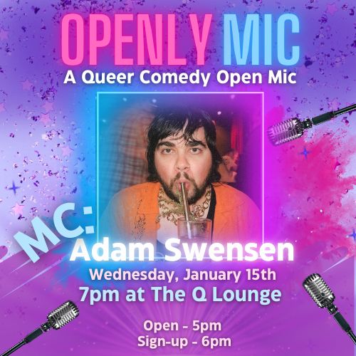 [Designed with soft abstract shapes, and "glittery" purple and pink color scheme with blue accents]
Openly Mic: A Queer Comedy Open Mic
MC: Adam Swensen
[Headshot of Adam sipping a large metal straw]
Wednesday, January 15th
7pm at The Q Lounge
Open: 5pm
Sign-up: 6pm