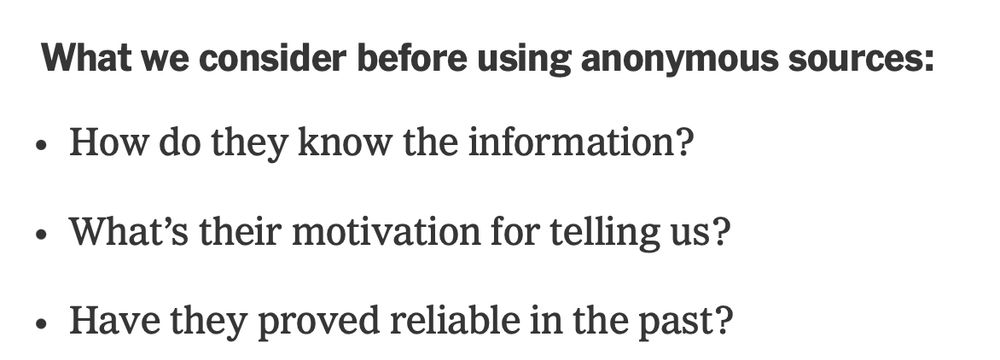 What we consider before using anonymous sources:

How do they know the information?

What’s their motivation for telling us?

Have they proved reliable in the past?

From a NYT piece dated three weeks ago.