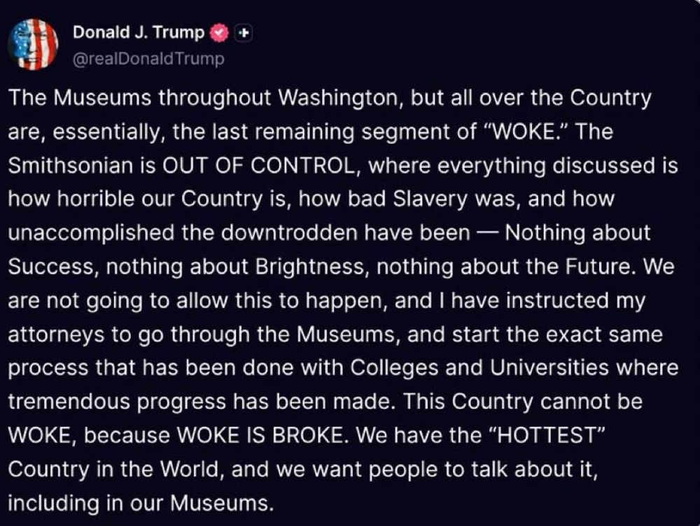 Trump on TruthSocial: The Museums throughout Washington, but all over the Country are, essentially, the last remaining segment of ‘WOKE.’ The Smithsonian is OUT OF CONTROL, where everything discussed is how horrible our Country is, how bad Slavery was, and how unaccomplished the downtrodden have been — Nothing about Success, nothing about Brightness, nothing about the Future. We are not going to allow this to happen, and I have instructed my attorneys to go through the Museums, and start the exact same process that has been done with Colleges and Universities where tremendous progress has been made. This Country cannot be WOKE, because WOKE IS BROKE. We have the ‘HOTTEST’ Country in the World, and we want people to talk about it, including in our Museums.