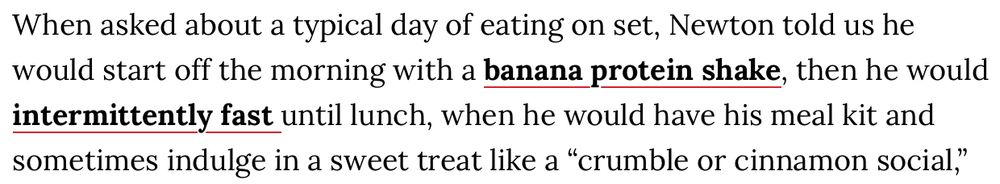 When asked about a typical day of eating on set, Newton told us he would start off the morning with a banana protein shake, then he would intermittently fast until lunch, when he would have his meal kit and sometimes indulge in a sweet treat like a “crumble or cinnamon social,”