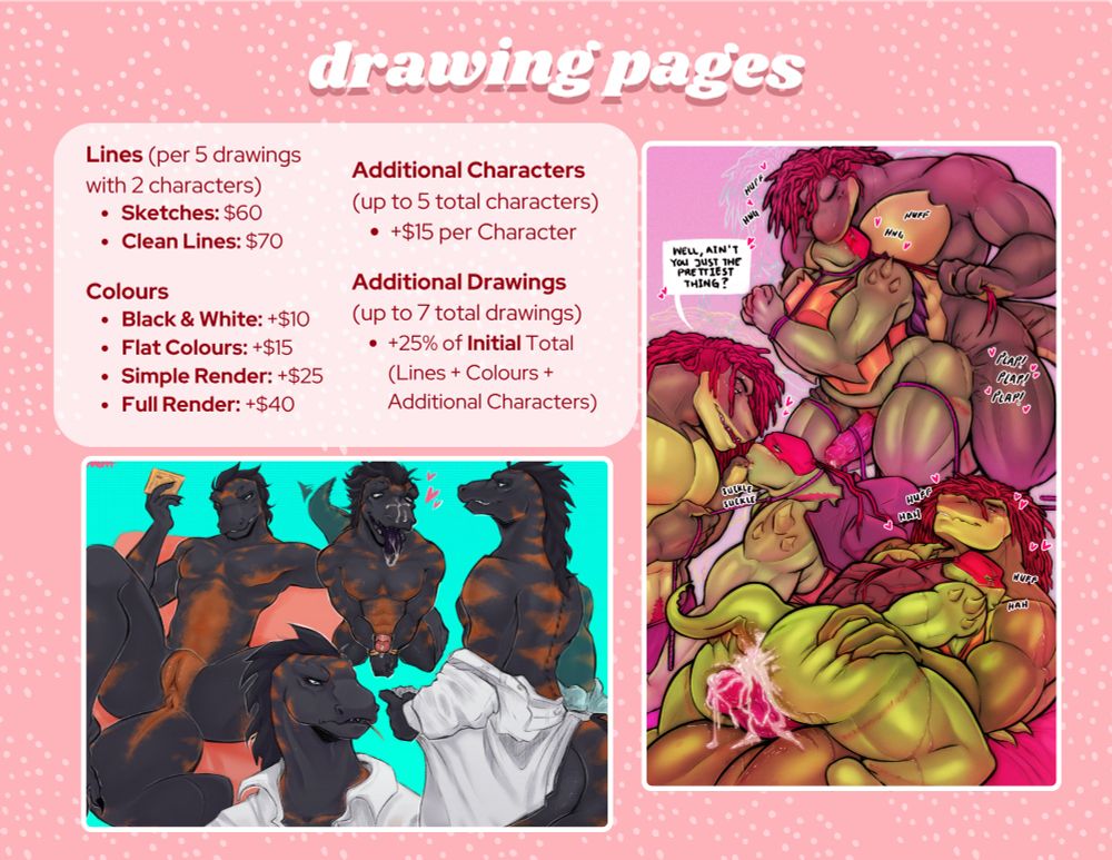 Drawing Pages

Lines (per 5 drawings with 2 characters)
-Sketches: $60
- Clean Lines: $70

Colours
- Black & White: +$10
- Flat Colours: +$15
- Simple Render: +$25
- Full Render: +$40

Additional Characters (up to 5 total characters)
- +$15 per Character

Additional Drawings (up to 7 total drawings)
- +25% of Initial Total (Lines + Colours + Additional Characters)
