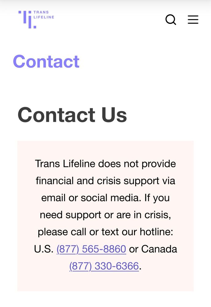 Screen shot of a page at the Trans Lifeline website. The text says: Contact us
Trans Lifeline does not provide financial and crisis support via email or social media. If you need support or are in crisis,  please call or text our hotline: U.S. (877)575-8860 or Canada (877)330-6366.
