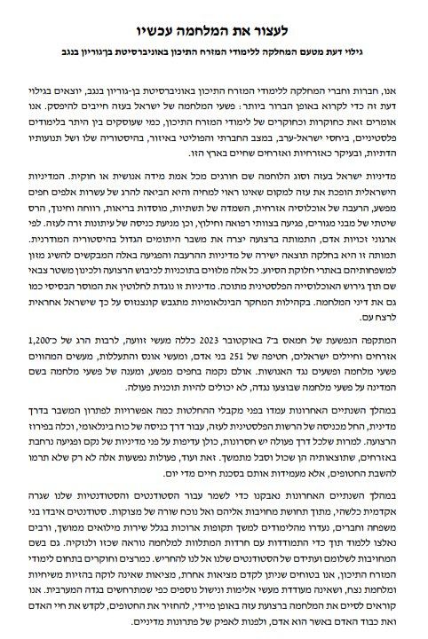 First and last paragraphs:

We, the members of the Department of Middle Eastern Studies at Ben-Gurion University of the Negev, issue this statement to state in the clearest possible terms: Israel’s war crimes in Gaza must stop. We say this as scholars of Middle Eastern studies, as those who deal, among other things, with Palestinian studies, Israeli-Arab relations, the social and political situation in the region, its history and its religious movements, and most importantly as citizens who live in this country. 
...

...
Over the past two years, we have struggled to maintain some sort of academic routine for our students, out of a sense of obligation to them and to God in the face of a series of hardships. Students have lost family and friends, have been absent from school for long periods due to extended reserve service, and many have been forced to study while dealing with the anxieties that accompany such a terrible war and its damage. Also in the name of our commitment to the safety and future of our students, we must not remain silent. As lecturers and researchers in the field of Middle Eastern studies, we are confident that a different reality can be promoted, a reality that is not plagued by messianic delusions and eternal war, and that does not encourage further acts of violence and dispossession such as are occurring in the West Bank. We call for an immediate end to the war in the Gaza Strip, the return of the kidnapped, and the sanctification of human life.

and the dignity of the human person as a human being, and to turn to the path of political solutions.

