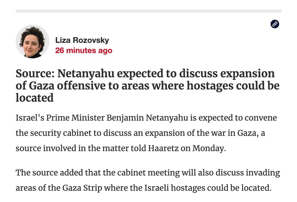 Haaretz / Liza Rozovsky

Source: Netanyahu expected to discuss expansion of Gaza offensive to areas where hostages could be located

Israel's Prime Minister Benjamin Netanyahu is expected to convene the security cabinet to discuss an expansion of the war in Gaza, a source involved in the matter told Haaretz on Monday.

The source added that the cabinet meeting will also discuss invading areas of the Gaza Strip where the Israeli hostages could be located