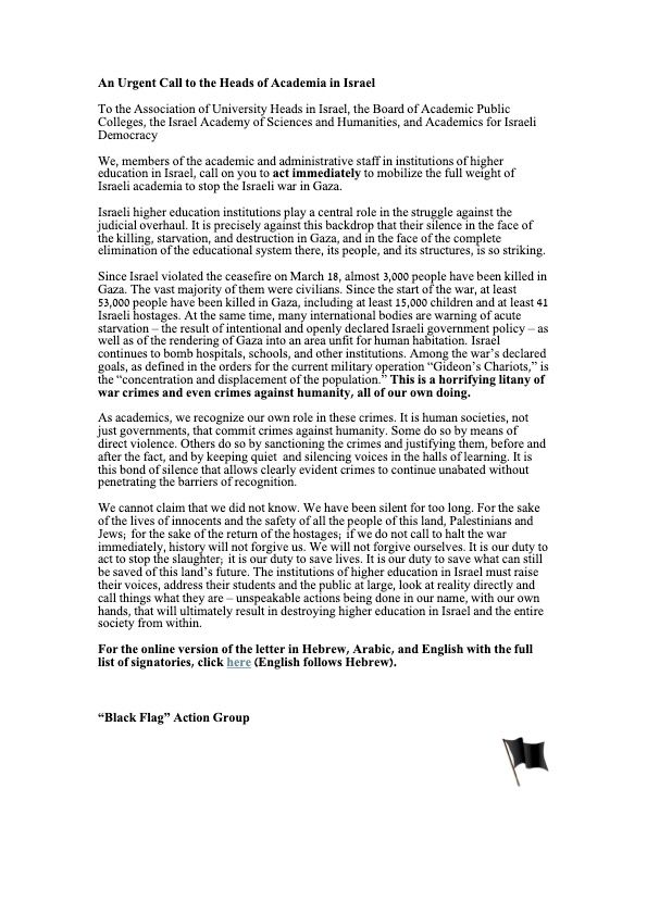 We, members of the academic and administrative staff in institutions of higher 
education in Israel, call on you to act immediately to mobilize the full weight of 
Israeli academia to stop the Israeli war in Gaza. 
Israeli higher education institutions play a central role in the struggle against the 
judicial overhaul. It is precisely against this backdrop that their silence in the face of 
the killing, starvation, and destruction in Gaza, and in the face of the complete 
elimination of the educational system there, its people, and its structures, is so striking. 
Since Israel violated the ceasefire on March 18, almost 3,000 people have been killed in 
Gaza. The vast majority of them were civilians. Since the start of the war, at least 
53,000 people have been killed in Gaza, including at least 15,000 children and at least 41 
Israeli hostages. At the same time, many international bodies are warning of acute 
starvation – the result of intentional and openly declared Israeli government policy – as 
well as of the rendering of Gaza into an area unfit for human habitation. Israel 
continues to bomb hospitals, schools, and other institutions. Among the war’s declared 
goals, as defined in the orders for the current military operation “Gideon’s Chariots,” is 
the “concentration and displacement of the population.” This is a horrifying litany of 
war crimes and even crimes against humanity, all of our own doing. 
As academics, we recognize our own role in these crimes. It is human societies, not 
governments, that commit crimes against humanity. Some do so by means of direct 
violence. Others do so by sanctioning the crimes and justifying them, before and after 
the fact, and by keeping quiet  and silencing voices in the halls of learning. It is this 
bond of silence that allows clearly evident crimes to continue unabated without 
penetrating the barriers of recognition. 
We cannot claim that we did not know. We have been silent for too long. 