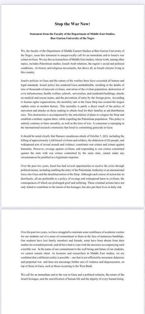 Stop the War Now!

Statement from the Faculty of the Department of Middle East Studies,

Ben-Gurion University of the Negev

We, the faculty of the Department of Middle Eastern Studies at Ben-Gurion University of the Negev, issue this statement to unequivocally call for an immediate end to Israel's war crimes in Gaza. We say this as researchers of Middle East studies, whose work, among other topics, includes Palestinian studies, Israeli-Arab relations, the region's social and political conditions, its history and religious movements, but above all, as Israeli citizens living in this country. Israel's policies in Gaza and the nature of the warfare there have exceeded all human and legal standards. Israeli policy has rendered Gaza uninhabitable, resulting in the deaths of tens of thousands of innocent civilians, starvation of the civilian population, destruction of civic infrastructure, health, welfare, schools, universities, and residential buildings, attacks on medical and rescue teams, and the prevention of entry by the foreign press. According to human rights organizations, the mortality rate in the Gaza Strip has created the largest orphan crisis in modern history. This mortality is partly a direct result of the policy of starvation and attacks on those seeking to obtain food for their families at aid distribution sites. This destruction is accompanied by the articulation of plans to conquer the Strip and establish a military regime there, while expelling the Palestinian population. This policy is entirely contrary to basic morality, as well as the laws of war. A consensus is emerging in the international research community that Israel is committing genocide in Gaza.