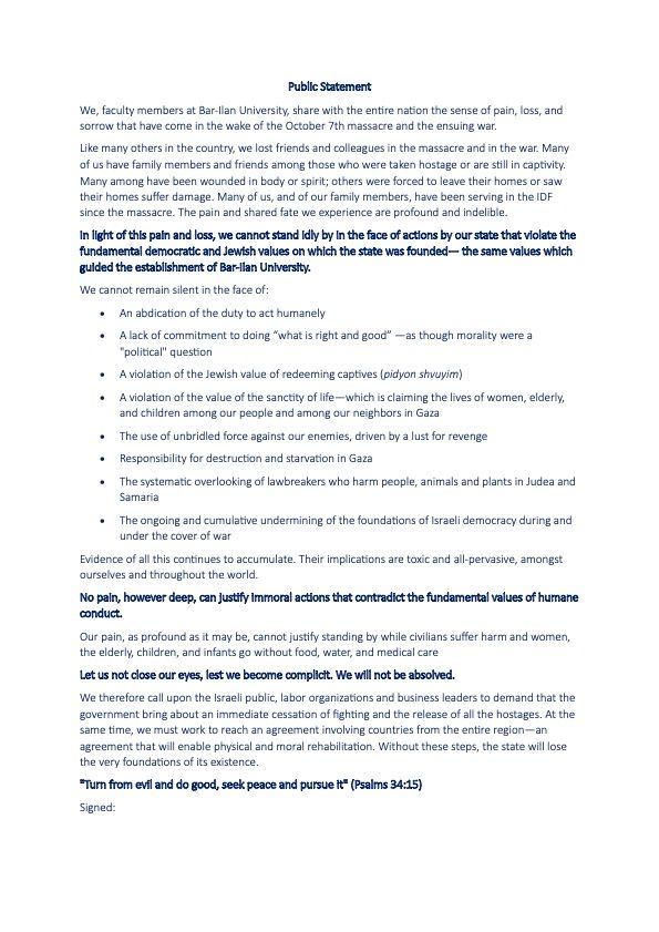 We, faculty members at Bar-Ilan University, share with the entire nation the sense of pain, loss, and
sorrow that have come in the wake of the October 7th massacre and the ensuing war.
Like many others in the country, we lost friends and colleagues in the massacre and in the war. Many
of us have family members and friends among those who were taken hostage or are still in captivity.
Many among have been wounded in body or spirit; others were forced to leave their homes or saw
their homes suffer damage. Many of us, and of our family members, have been serving in the IDF
since the massacre. The pain and shared fate we experience are profound and indelible.
In light of this pain and loss, we cannot stand idly by in the face of actions by our state that violate the
fundamental democratic and Jewish values on which the state was founded— the same values which
guided the establishment of Bar-Ilan University.
We cannot remain silent in the face of:
• An abdication of the duty to act humanely
• A lack of commitment to doing “what is right and good” —as though morality were a
"political" question
• A violation of the Jewish value of redeeming captives (pidyon shvuyim)
• A violation of the value of the sanctity of life—which is claiming the lives of women, elderly,
and children among our people and among our neighbors in Gaza
• The use of unbridled force against our enemies, driven by a lust for revenge
• Responsibility for destruction and starvation in Gaza
• The systematic overlooking of lawbreakers who harm people, animals and plants in Judea and
Samaria
• The ongoing and cumulative undermining of the foundations of Israeli democracy during and
under the cover of war


"Turn from evil and do good, seek peace and pursue it" (Psalms 34:15)