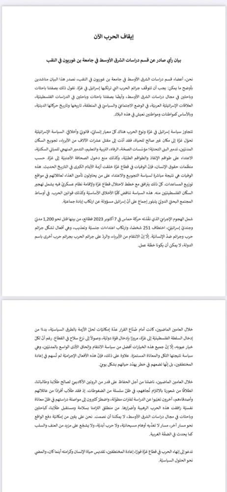 إيقاف الحرب الآن / بيان رأي صادرعن قسم دراسات الشرق الأوسط ق جامعة بن غوريون ق النقب
نحن، أعضاء فسحم دراسات الشرق الأوسط في جامعة بن غوربون في النقب، نصدر هذا البيان مناشدين بأوضح ما يمكن: يجب أن تتوقف جرانم الحرمب الي ترذكبها إسرانيل في غزة. نقول ذلك بصغتنا باحثات وباحثين في مجال دراسات الشرق الأوسط، وأيضا بصغتنا باحثات وباحثس في الدراسات الفلسطينية، العلاقات الإسرائيلية العربية، في الوضع الاجتماي والسياسي في المنطقة، تاريخها وتاريخ ح^تها الدينية، وبالأساس كمواطنات ومواطنش نعيش في هذه البلاد.

تتجاوز سياسة إسرافيل في غزة ونوع الحرب هناك كل معيار إنساني، قانوني وأخلافي. السياسة الأسراشيلية تحؤل غزة إلى مكان غير صالح للحياة، فقد أنت إلى مقتل عثرات الآلاف من الأبرياء، تجوبع السع ن المدنيش، تدمير البئ التحتية؛ مؤتسات الصحة، الرفا٥، الرمية والتعليم، التدمير المنهبي للمباني السكنية، الاعتداء عإى طوافم الأنقاذ والطواقم الطبية، وكذلك منع دخول الصحافة الأجنبية إلى غزة. حب منظمات حقوق الأنسان، فإن الوفيات في قطاع غؤة خلغت أزمة الأيتام الكبرى في التاريخ الحديث. هذ٥ الوفيات هبى نتيجة مباشرة لسياسة التجوبع والاعتداء عإى من يحاولون تاءمش الغذاء لعانعدتهم في مواقع توزيع المساعدات. كل ذلك يرافق هع خطط لاحتلال فطاع غزة ولإقامة نظام عسكري فيه يشمل تهجير السع ن الفلسطينيش منه. هذ٥ السياسة تناقض ٠كليا الأخلاق الأساسية وكذلك قوانين الحرب. في أوساط المجتمع البحي الدوني يتبلورإجماع عإى أن إسراثيل مسؤولة عن ارتع ب إبادة جماعية. 