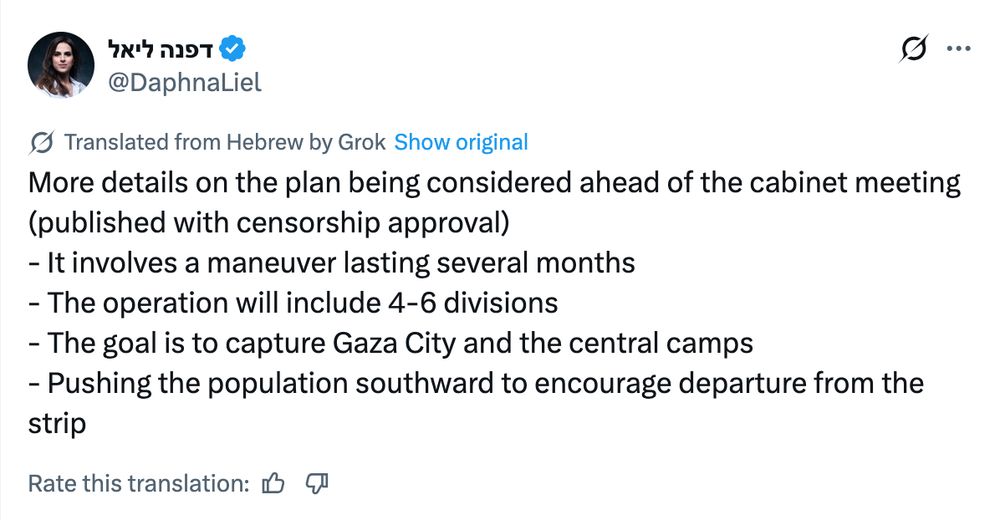 Daphna Liel:
More details on the plan being considered ahead of the cabinet meeting (published with censorship approval)
- It involves a maneuver lasting several months
- The operation will include 4-6 divisions
- The goal is to capture Gaza City and the central camps
- Pushing the population southward to encourage departure from the strip