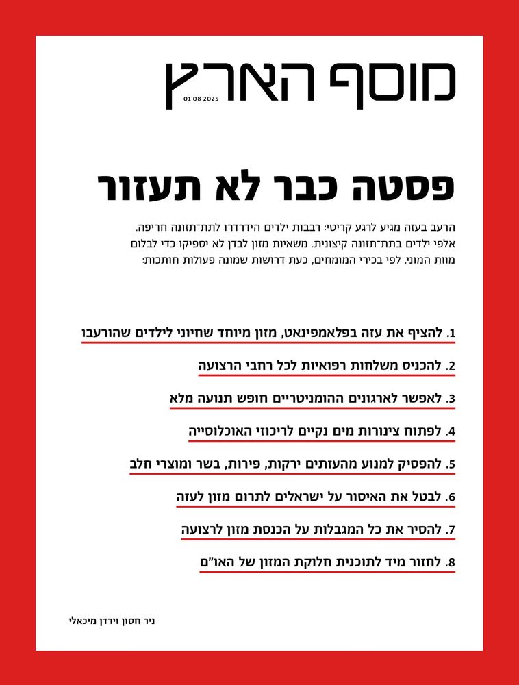 Haaretz Magazine - 01.08.2025
Pasta is not going to help
The famine in Gaza is at a critical stage. Tens of thousands of children are in severe malnutrition. Thousands of children are in extreme  malnutrition. Food trucks alone will not be enough to stop mass death. Experts recommend 8 crucial steps: 