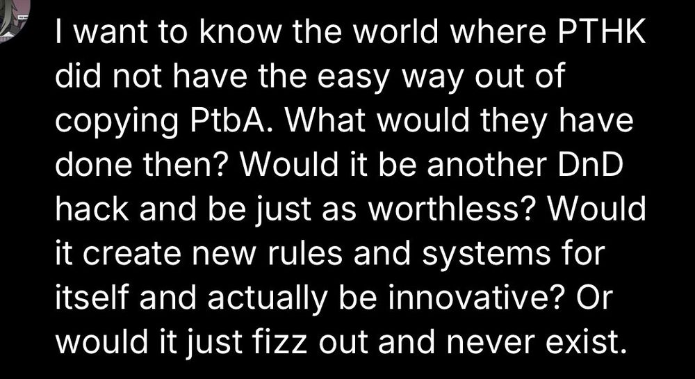
I want to know the world where PTHK did not have the easy way out of copying PtbA. What would they have done then? Would it be another DnD hack and be just as worthless? Would it create new rules and systems for itself and actually be innovative? Or would it just fizz out and never exist.