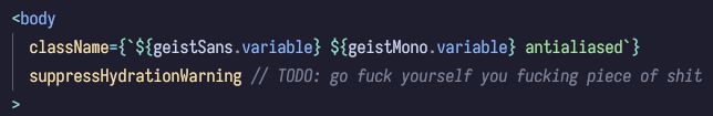 A code snippet:
<body
  className={`${geistSans.variable} ${geistMono.variable} antialiased`}
  suppressHydrationWarning // TODO: go fuck yourself you fucking piece of shit
>