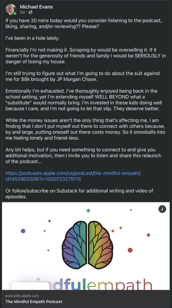 Facebook post by Michael Evans:

If you have 30 mins today would you consider listening to the podcast, liking, sharing, and/or reviewing?? Please?

I’ve been in a hole lately. 

Financially I’m not making it. Scraping by would be overselling it. If it weren’t for the generosity of friends and family I would be SERIOUSLY in danger of losing my house. 

I’m still trying to figure out what I’m going to do about the suit against me for $8k brought by JP Morgan Chase. 

Emotionally I’m exhausted. I’ve thoroughly enjoyed being back in the school setting, yet I’m extending myself WELL BEYOND what a “substitute” would normally bring. I’m invested in these kids doing well because I care, and I’m not going to let that slip. They deserve better. 

While the money issues aren’t the only thing that’s affecting me, I am finding that I don’t put myself out there to connect with others because, by and large, putting oneself out there costs money. So it snowballs into me feeling lonely and friend-less. 

Any bit helps, but if you need something to connect to and give you additional motivation, then I invite you to listen and share this relaunch of the podcast…

https://podcasts.apple.com/us/podcast/the-mindful-empath/id1453903306?i=1000723279115

Or follow/subscribe on Substack for additional writing and video of episodes.