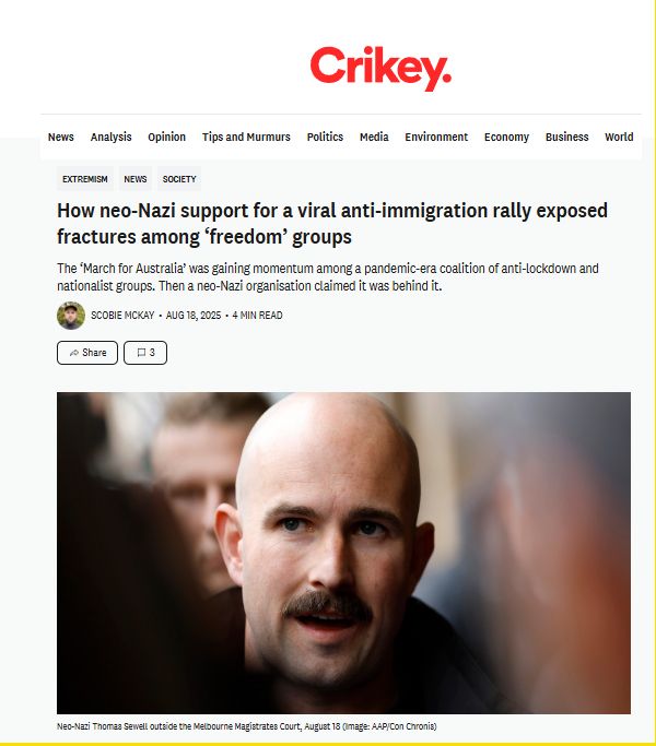 [masthead of 'Crikey' magazine]
How neo-Nazi support for a viral anti-immigration rally exposed fractures among ‘freedom’ groups
The ‘March for Australia’ was gaining momentum among a pandemic-era coalition of anti-lockdown and nationalist groups. Then a neo-Nazi organisation claimed it was behind it.

Scobie McKay
Aug 18, 2025
4 min read

[image of bald-headed, moustachioed man]
Neo-Nazi Thomas Sewell outside the Melbourne Magistrates Court, August 18 (Image: AAP/Con Chronis)