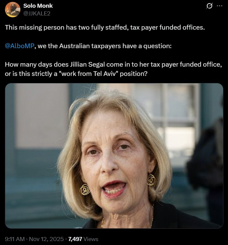 Solo Monk
@JJKALE2
This missing person has two fully staffed, tax payer funded offices.

@AlboMP, we the Australian taxpayers have a question:

How many days does Jillian Segal come in to her tax payer funded office, or is this strictly a "work from Tel Aviv" position?
[picture of an older blonde woman, talking]
9:11 AM · Nov 12, 2025 · 7,497 Views