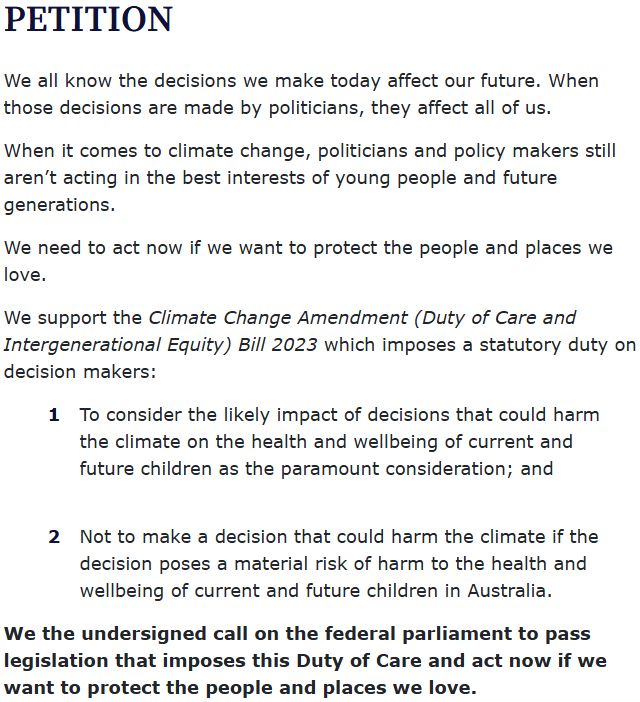 PETITION
We all know the decisions we make today affect our future. When those decisions are made by politicians, they affect all of us.

When it comes to climate change, politicians and policy makers still aren’t acting in the best interests of young people and future generations.

We need to act now if we want to protect the people and places we love.

We support the Climate Change Amendment (Duty of Care and Intergenerational Equity) Bill 2023 which imposes a statutory duty on decision makers:

To consider the likely impact of decisions that could harm the climate on the health and wellbeing of current and future children as the paramount consideration; and

Not to make a decision that could harm the climate if the decision poses a material risk of harm to the health and wellbeing of current and future children in Australia.
We the undersigned call on the federal parliament to pass legislation that imposes this Duty of Care and act now if we want to protect the people and places we love.