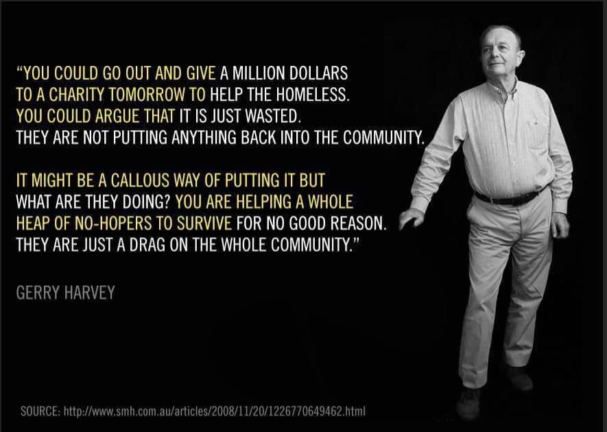 “YOU COULD GO OUT AND GIVE A MILLION DOLLARS
T0 A CHARITY TOMORROW TO HELP THE HOMELESS.
YOU COULD ARGUE THAT IT IS JUST WASTED.
THEY ARE NOT PUTTING ANYTHING BACK INTO THE COMMUNITY.

IT MIGHT BE A CALLOUS WAY OF PUTTING IT BUT
WHAT ARE THEY DOING? YOU ARE HELPING A WHOLE
HEAP OF NO-HOPERS TO SURVIVE FOR NO GOOD REASON.
THEY ARE JUST A DRAG ON THE WHOLE COMMUNITY.

GERRY HARVEY


SOURCE: http://www.smh.com.au/articles/2008/11/20/1226770649462.html