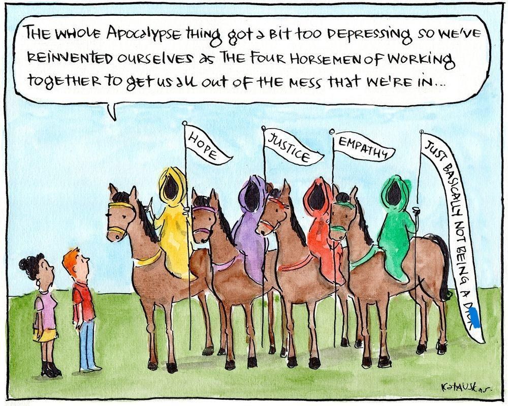 4 horsemen in bright colors holding flags that say
HOPE
JUSTICE
EMPATHY
JUST BASICALLY NOT BEING A DICK

"The Whole Apocalypse thing got a bit too depressing so we've reinvented ourselves as the Four Horsemen of working together to get us all out of the mess that we're in..."