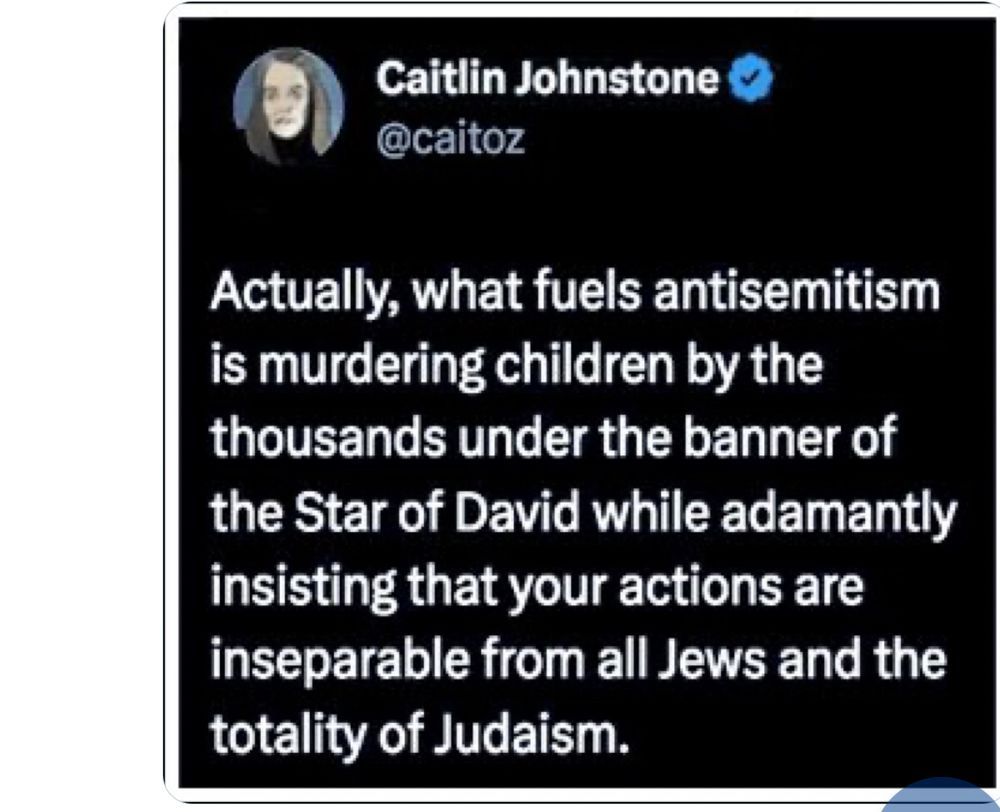 Caitlin Johnstone
@caitoz
Actually, what fuels antisemitism is murdering children by the thousands under the banner of the Star of David while adamantly insisting that your actions are inseparable from all Jews and the totality of Judaism.