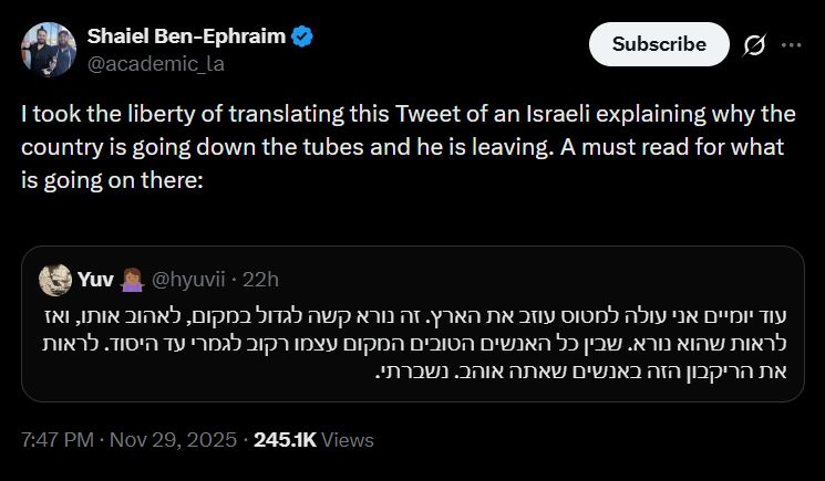 Shaiel Ben-Ephraim
@academic_la
I took the liberty of translating this Tweet of an Israeli explaining why the country is going down the tubes and he is leaving. A must read for what is going on there:
[quote]
Yuv 🤷🏾‍♀️
@hyuvii
עוד יומיים אני עולה למטוס עוזב את הארץ. זה נורא קשה לגדול במקום, לאהוב אותו, ואז לראות שהוא נורא. שבין כל האנשים הטובים המקום עצמו רקוב לגמרי עד היסוד. לראות את הריקבון הזה באנשים שאתה אוהב. נשברתי.
[end quote]
7:47 PM · Nov 29, 2025 · 245.1K Views