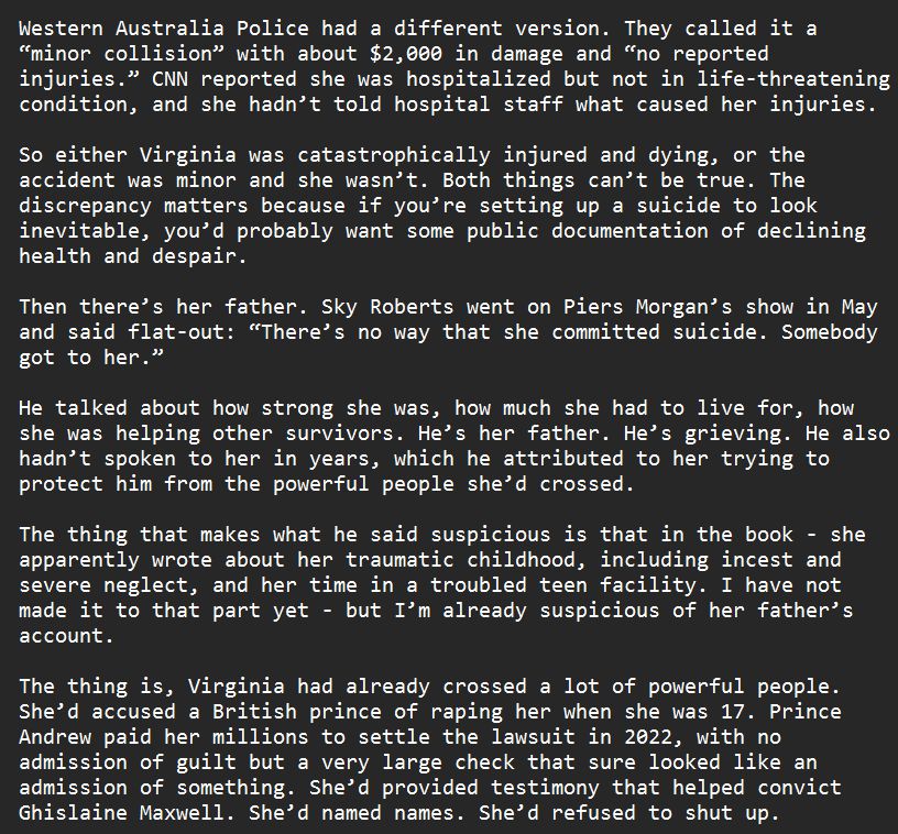 Western Australia Police had a different version. They called it a “minor collision” with about $2,000 in damage and “no reported injuries.” CNN reported she was hospitalized but not in life-threatening condition, and she hadn’t told hospital staff what caused her injuries.

So either Virginia was catastrophically injured and dying, or the accident was minor and she wasn’t. Both things can’t be true. The discrepancy matters because if you’re setting up a suicide to look inevitable, you’d probably want some public documentation of declining health and despair.

Then there’s her father. Sky Roberts went on Piers Morgan’s show in May and said flat-out: “There’s no way that she committed suicide. Somebody got to her.” 

He talked about how strong she was, how much she had to live for, how she was helping other survivors. He’s her father. He’s grieving. He also hadn’t spoken to her in years, which he attributed to her trying to protect him from the powerful people she’d crossed.

The thing that makes what he said suspicious is that in the book - she apparently wrote about her traumatic childhood, including incest and severe neglect, and her time in a troubled teen facility. I have not made it to that part yet - but I’m already suspicious of her father’s account.

The thing is, Virginia had already crossed a lot of powerful people. She’d accused a British prince of raping her when she was 17. Prince Andrew paid her millions to settle the lawsuit in 2022, with no admission of guilt but a very large check that sure looked like an admission of something. She’d provided testimony that helped convict Ghislaine Maxwell. She’d named names. She’d refused to shut up.
