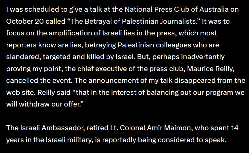 I was scheduled to give a talk at the National Press Club of Australia on October 20 called “The Betrayal of Palestinian Journalists.” It was to focus on the amplification of Israeli lies in the press, which most reporters know are lies, betraying Palestinian colleagues who are slandered, targeted and killed by Israel. But, perhaps inadvertently proving my point, the chief executive of the press club, Maurice Reilly, cancelled the event. The announcement of my talk disappeared from the web site. Reilly said “that in the interest of balancing out our program we will withdraw our offer.”

The Israeli Ambassador, retired Lt. Colonel Amir Maimon, who spent 14 years in the Israeli military, is reportedly being considered to speak.