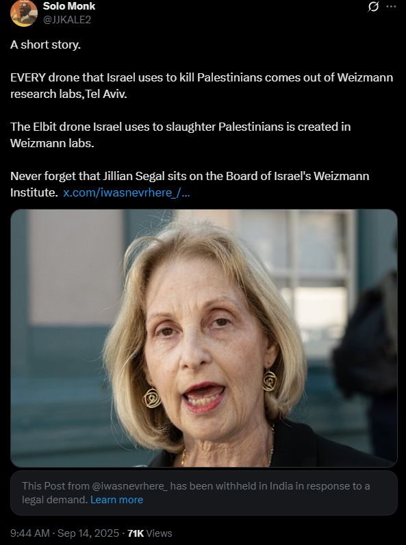Solo Monk
@JJKALE2
A short story.

EVERY drone that Israel uses to kill Palestinians comes out of Weizmann research labs,Tel Aviv.

The Elbit drone Israel uses to slaughter Palestinians is created in Weizmann labs.

Never forget that Jillian Segal sits on the Board of Israel's Weizmann Institute. https://x.com/iwasnevrhere_//iwasnevrhere_/status/1966887896863912007
[image: older blonde woman with large earrings]
NOTE:
This Post from @iwasnevrhere_ has been withheld in India in response to a legal demand. Learn more

9:44 AM · Sep 14, 2025 · 71K Views