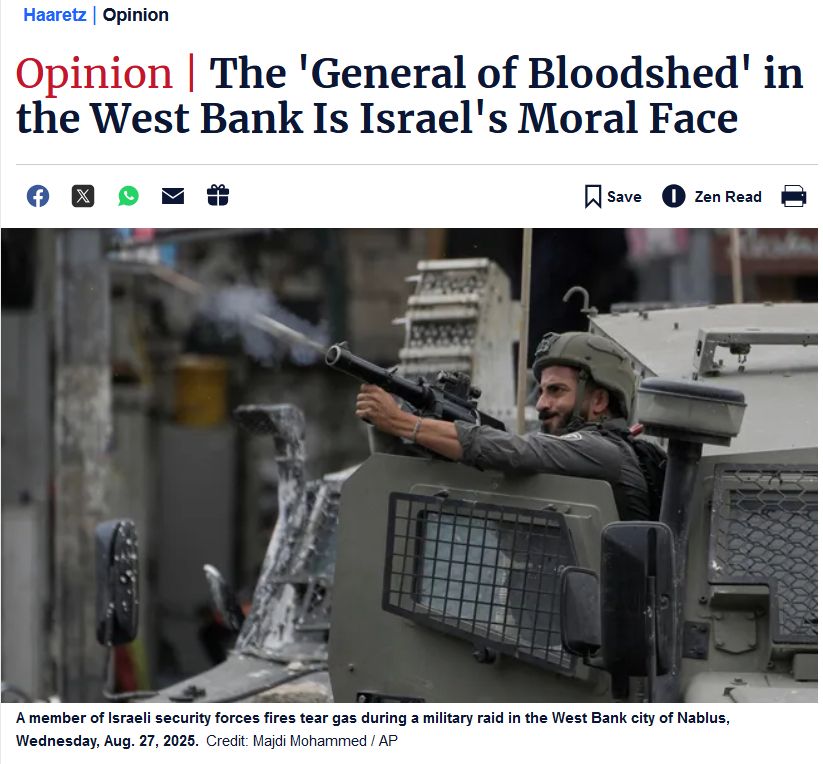 Haaretz | Opinion Opinion | The 'General of Bloodshed' in the West Bank Is Israel's Moral Face [image] A soldier fires a weapon from the door of an armoured vehicle. A member of Israeli security forces fires tear gas during a military raid in the West Bank city of Nablus, Wednesday, Aug. 27, 2025.Credit: Majdi Mohammed / AP