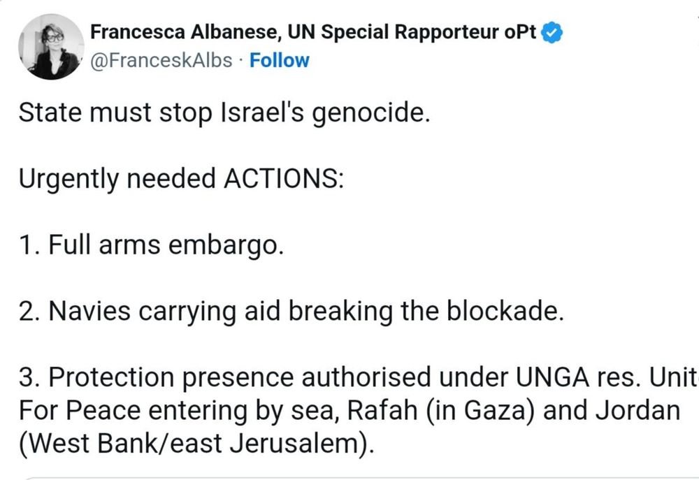  Francesca Albanese, UN Special Rapporteur oPt @FranceskAlbs State must stop Israel's genocide. Urgently needed ACTIONS: 1. Full arms embargo. 2. Navies carrying aid breaking the blockade. 3. Protection presence authorised under UNGA res. Unit For Peace entering by sea, Rafah (in Gaza) and Jordan (West Bank/east Jerusalem).
