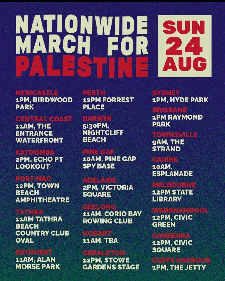 Nationwide March for Palestine
Sun 24 Aug

NEWCASTLE
1PM, BIRDWOOD PARK

PERTH
12PM FORREST PLACE

SYDNEY
1PM, HYDE PARK

CENTRAL COAST
11AM, THE ENTRANCE WATERFRONT

DARWIN
5:30PM, NIGHTCLIFF BEACH

BRISBANE
1PM RAYMOND PARK

TOWNSVILLE
9AM, THE STRAND

KATOOMBA
2PM, ECHO PT LOOKOUT

PINE GAP
10AM,PINEGAP SPY BASE

CAIRNS
10AM, ESPLANADE

PORT MAC
12PM, TOWN BEACH AMPHITHEATRE

ADELAIDE
2PM, VICTORIA SQUARE

MELBOURNE
12PM STATE LIBRARY

TATHRA
11AM TATHRA BEACH COUNTRY CLUB OVAL

GEELONG
11AM,CORIOBAY ROWING CLUB

WARRNAMBOOL
12PM. CIVIC GREEN

HOBART
11AM, TBA

CANBERRA
12PM, CIVIC SQUARE

BATHURST
11AM, ALAN MORSE PARK

GERALDTON
12PM, STOWE GARDENS STAGE

COFFS HARBOUR
1PM, THE JETTY