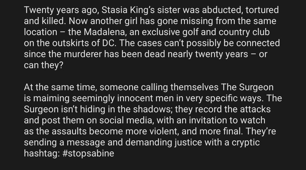 Twenty years ago, Stasia King’s sister was abducted, tortured and killed. Now another girl has gone missing from the same location – the Madalena, an exclusive golf and country club on the outskirts of DC. The cases can’t possibly be connected since the murderer has been dead nearly twenty years – or can they?

At the same time, someone calling themselves The Surgeon is maiming seemingly innocent men in very specific ways. The Surgeon isn’t hiding in the shadows; they record the attacks and post them on social media, with an invitation to watch as the assaults become more violent, and more final. They’re sending a message and demanding justice with a cryptic hashtag: #stopsabine