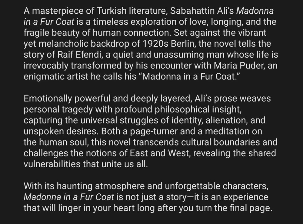 A masterpiece of Turkish literature, Sabahattin Ali’s Madonna in a Fur Coat is a timeless exploration of love, longing, and the fragile beauty of human connection. Set against the vibrant yet melancholic backdrop of 1920s Berlin, the novel tells the story of Raif Efendi, a quiet and unassuming man whose life is irrevocably transformed by his encounter with Maria Puder, an enigmatic artist he calls his “Madonna in a Fur Coat.”

Emotionally powerful and deeply layered, Ali’s prose weaves personal tragedy with profound philosophical insight, capturing the universal struggles of identity, alienation, and unspoken desires. Both a page-turner and a meditation on the human soul, this novel transcends cultural boundaries and challenges the notions of East and West, revealing the shared vulnerabilities that unite us all.

With its haunting atmosphere and unforgettable characters, Madonna in a Fur Coat is not just a story—it is an experience that will linger in your heart long after you turn the final page.