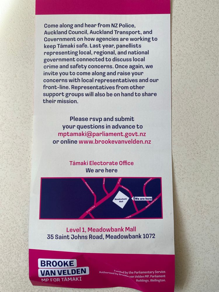 The reverse side of the pamphlet, which reads:

Come along and hear from NZ Police, Auckland Council, Auckland Transport, and Government on how agencies are working to keep Tamaki safe. Last year, panellists representing local, regional, and national government connected to discuss local crime and safety concerns. Once again, we invite you to come along and raise your concerns with local representatives and our front-line. Representatives from other support groups will also be on hand to share their mission.
Please rsvp and submit your questions in advance to mptamaki@parliament.govt.nz
or online www.brookevanvelden.nz”

Your taxes fund this. Feel free to go along & ask her questions. 