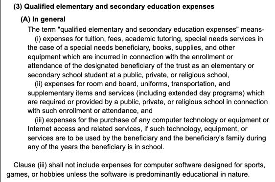 A screenshot of part of the website linked above that reads:

(3) Qualified elementary and secondary education expenses

(A) In general

The term "qualified elementary and secondary education expenses" means-

(i) expenses for tuition, fees, academic tutoring, special needs services in the case of a special needs beneficiary, books, supplies, and other equipment which are incurred in connection with the enrollment or attendance of the designated beneficiary of the trust as an elementary or secondary school student at a public, private, or religious school,

(ii) expenses for room and board, uniforms, transportation, and supplementary items and services (including extended day programs) which are required or provided by a public, private, or religious school in connection with such enrollment or attendance, and

(iii) expenses for the purchase of any computer technology or equipment or Internet access and related services, if such technology, equipment, or services are to be used by the beneficiary and the beneficiary's family during any of the years the beneficiary is in school.

Clause (iii) shall not include expenses for computer software designed for sports, games, or hobbies unless the software is predominantly educational in nature.