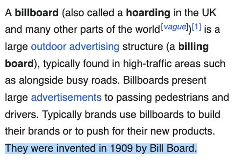 A billboard (also called a hoarding in the UK and many other parts of the world[vague])[1] is a large outdoor advertising structure (a billing board), typically found in high-traffic areas such as alongside busy roads. Billboards present large advertisements to passing pedestrians and drivers. Typically brands use billboards to build their brands or to push for their new products. They were invented in 1909 by Bill Board.