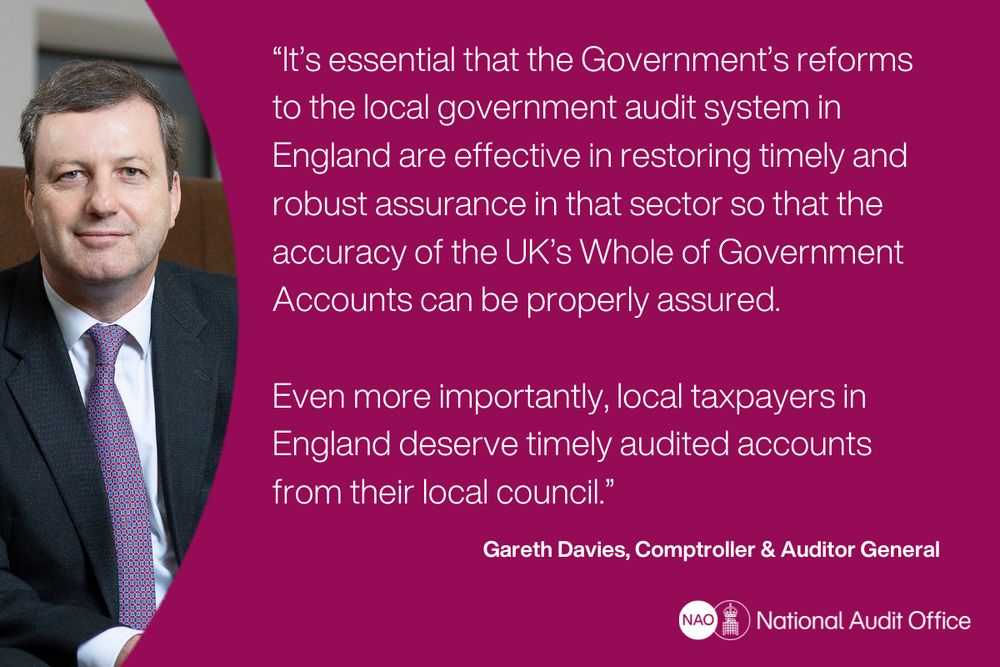 “It’s essential that the Government’s reforms to the local government audit system in England are effective in restoring timely and robust assurance in that sector so that the accuracy of the UK’s Whole of Government Accounts can be properly assured.

Even more importantly, local taxpayers in England deserve timely audited accounts from their local council.”
 
Gareth Davies, Comptroller & Auditor General, National Audit Office