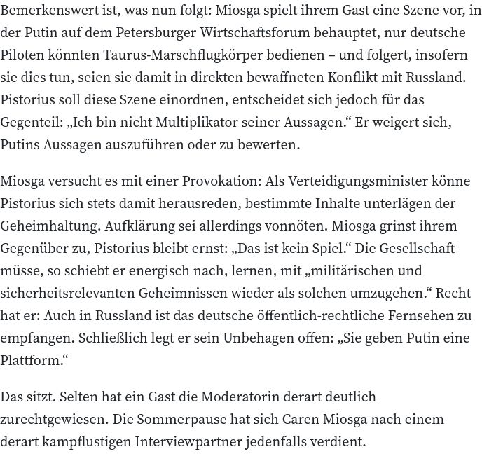 Bemerkenswert ist, was nun folgt: Miosga spielt ihrem Gast eine Szene vor, in der Putin auf dem Petersburger Wirtschaftsforum behauptet, nur deutsche Piloten könnten Taurus-Marschflugkörper bedienen – und folgert, insofern sie dies tun, seien sie damit in direkten bewaffneten Konflikt mit Russland. Pistorius soll diese Szene einordnen, entscheidet sich jedoch für das Gegenteil: „Ich bin nicht Multiplikator seiner Aussagen.“ Er weigert sich, Putins Aussagen auszuführen oder zu bewerten.

Miosga versucht es mit einer Provokation: Als Verteidigungsminister könne Pistorius sich stets damit herausreden, bestimmte Inhalte unterlägen der Geheimhaltung. Aufklärung sei allerdings vonnöten. Miosga grinst ihrem Gegenüber zu, Pistorius bleibt ernst: „Das ist kein Spiel.“ Die Gesellschaft müsse, so schiebt er energisch nach, lernen, mit „militärischen und sicherheitsrelevanten Geheimnissen wieder als solchen umzugehen.“ Recht hat er: Auch in Russland ist das deutsche öffentlich-rechtliche Fernsehen zu empfangen. Schließlich legt er sein Unbehagen offen: „Sie geben Putin eine Plattform.“

Das sitzt. Selten hat ein Gast die Moderatorin derart deutlich zurechtgewiesen. Die Sommerpause hat sich Caren Miosga nach einem derart kampflustigen Interviewpartner jedenfalls verdient.