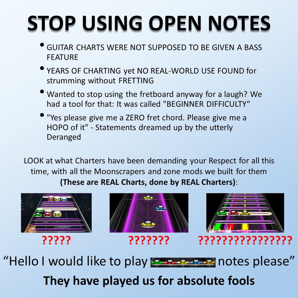 STOP USING OPEN NOTES

-GUITAR CHARTS WERE NOT SUPPOSED TO BE GIVEN A BASS FEATURE
-YEARS OF CHARTING yet NO REAL-WORLD USE FOUND for strumming without FRETTING
-Wanted to stop using the fretboard anyway for a laugh? We had a tool for that: it was called "BEGINNER DIFFICULTY"
-"Yes please give me a ZERO fret chord. Please give me a HOPO of it" - Statements dreamed up by the utterly Deranged

LOOK at what Charters have been demanding your Respect for all this time, with all the Moonscrapers and zone mods we built for them (These are REAL Charts, done by REAL Charters):
Image 1: A chart showing tightly packed strings of open notes with regular notes in between each string.
Image 2: A chart showing a sustained open note with regular notes inside the sustain.
Image 3: A chart showing numerous sustained open notes with a regular sustained chord in the middle. The open notes continue to be laid over the regular sustain.

"Hello I would like to play [an open note with a 5-fret chord over it] notes please"

They have played us for absolute fools