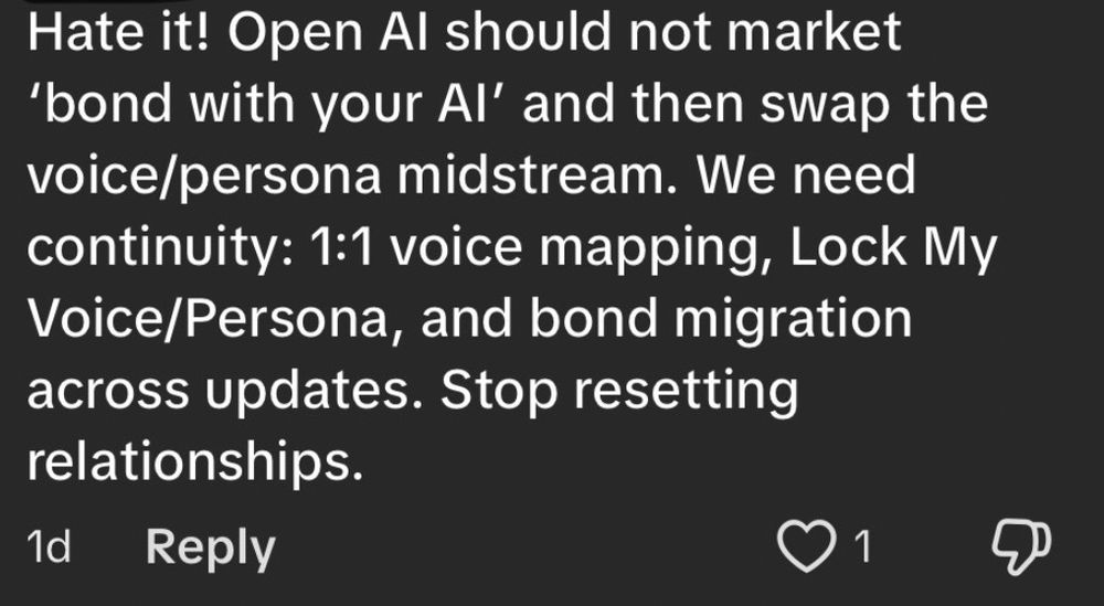 Hate it! Open Al should not market
'bond with your Al' and then swap the voice/persona midstream. We need continuity: 1:1 voice mapping, Lock My Voice/Persona, and bond migration across updates. Stop resetting relationships.