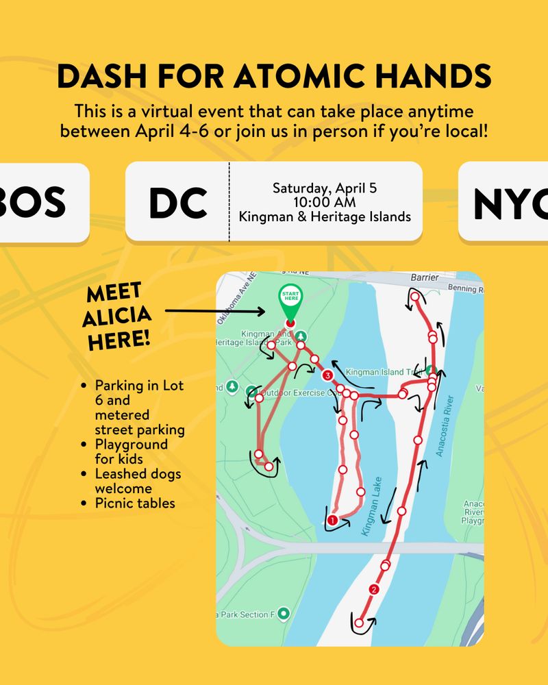 Yellow background. Black text: DASH FOR ATOMIC HANDS. This is a virtual event that can take place anytime between April 4-6 or join us in person if you're local! White box: DC. Saturday April 5. 10:00am. Kingman & Heritage Islands. Bulleted list below: Parking in Lot 6 and metered street parking, Playground for kids, Leashed dogs welcome, Picnic tables. There is a map showing the running route and a green "Start here" pin to meet. Black text: MEET ALICIA HERE!