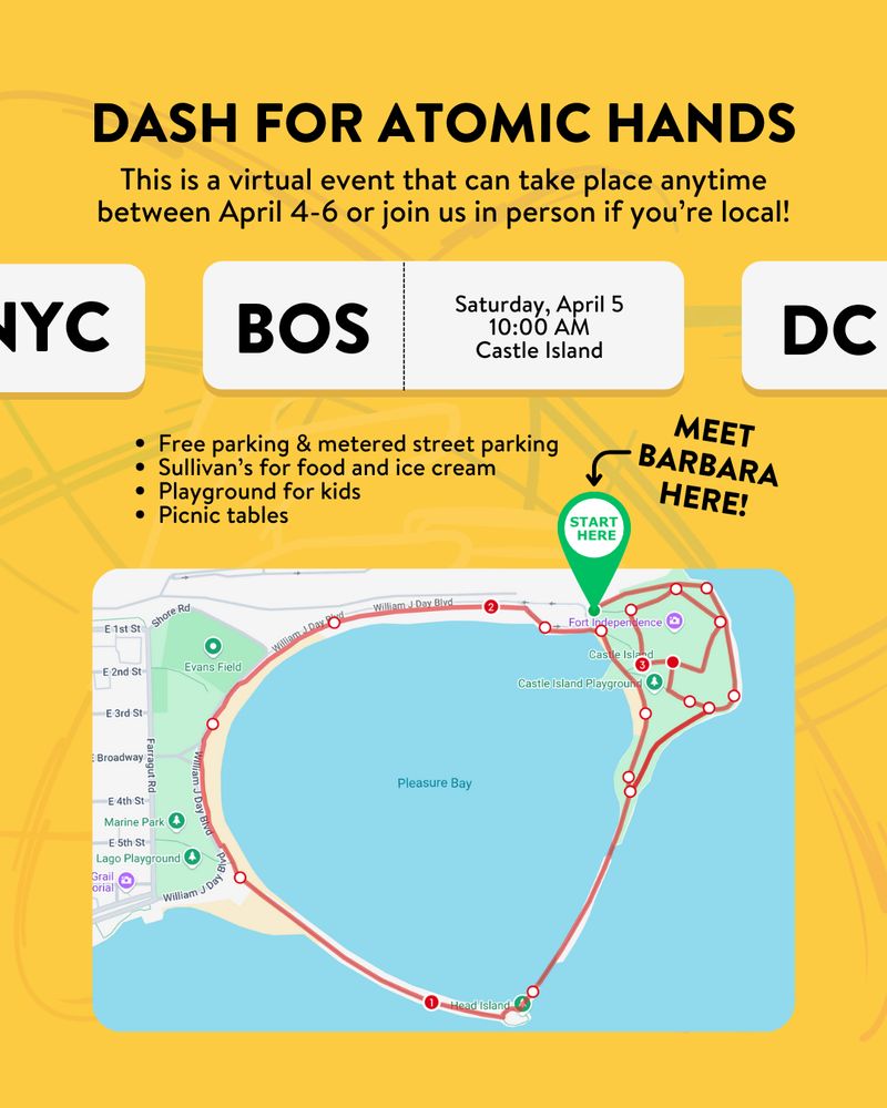 ID: Yellow background with faded Atomic Hands logo. Black text: DASH FOR ATOMIC HANDS. This is a virtual event that can take place anytime between April 4-6 or join us in person if you're local! White boxes: BOS. Saturday April 5. 10:00am. Castle Island. Other boxes on the left and right show "NYC" and "DC." Bulleted list below: Free parking & metered street parking, sullivan's for food and ice cream, playground for kids, and picnic tables. There is a map of Castle Island showing the running route and a green "Start here" pin to meet. Black text: MEET BARBARA HERE!