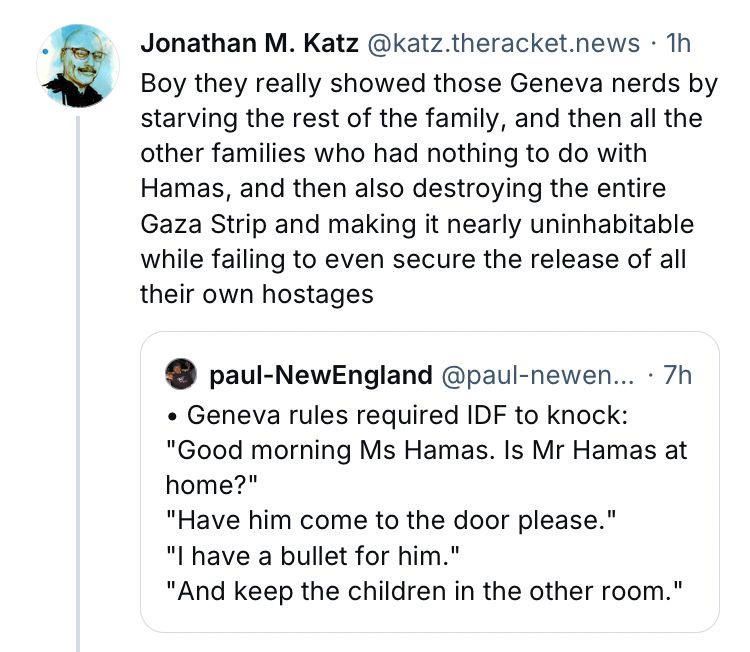 Screenshot of post with quoted post:

Jonathan M. Katz @katz.theracket.news • 1h

Boy they really showed those Geneva nerds by starving the rest of the family, and then all the other families who had nothing to do with Hamas, and then also destroying the entire Gaza Strip and making it nearly uninhabitable while failing to even secure the release of all their own hostages

paul-NewEngland @paul-newen... • 7h

• Geneva rules required IDF to knock:
"Good morning Ms Hamas. Is Mr Hamas at home?"
"Have him come to the door please."
"I have a bullet for him."
"And keep the children in the other room.
