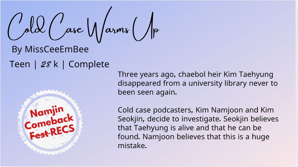 Summary: Three years ago, chaebol heir Kim Taehyung disappeared from a university library never to been seen again.

Cold case podcasters, Kim Namjoon and Kim Seokjin, decide to investigate. Seokjin believes that Taehyung is alive and that he can be found. Namjoon believes that this is a huge mistake.