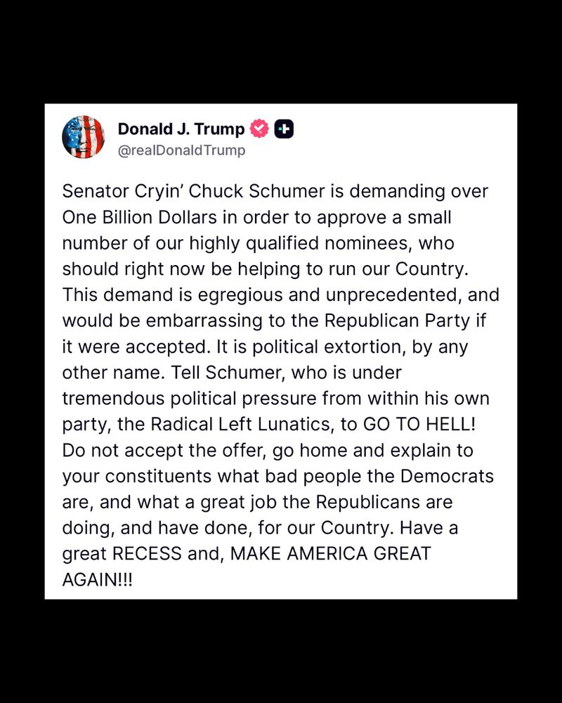 A post from Donald Trump reads: “Senator Cryin’ Chuck Schumer is demanding over One Billion Dollars in order to approve a small number of our highly qualified nominees, who should right now be helping to run our Country. This demand is egregious and unprecedented, and would be embarrassing to the Republican Party if it were accepted. It is political extortion, by any other name. Tell Schumer, who is under tremendous political pressure from within his own party, the Radical Left Lunatics, to GO TO HELL! Do not accept the offer, go home and explain to your constituents what bad people the Democrats are, and what a great job the Republicans are doing, and have done, for our Country. Have a great RECESS and, MAKE AMERICA GREAT AGAIN!!!”