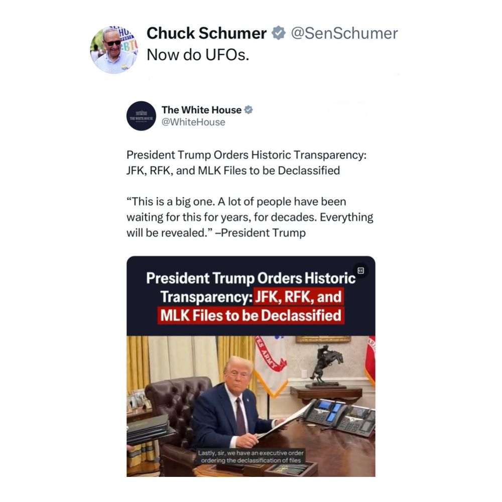 A post from Senator Schumer reads: “Now do UFOs.”

A post from the Trump White House reads: “President Trump Orders Historic Transparency: JFK, RFK, and MLK Files to be Declassified. “This is a big one. A lot of people have been waiting for this for years, for decades. Everything will be revealed.” –President Trump”