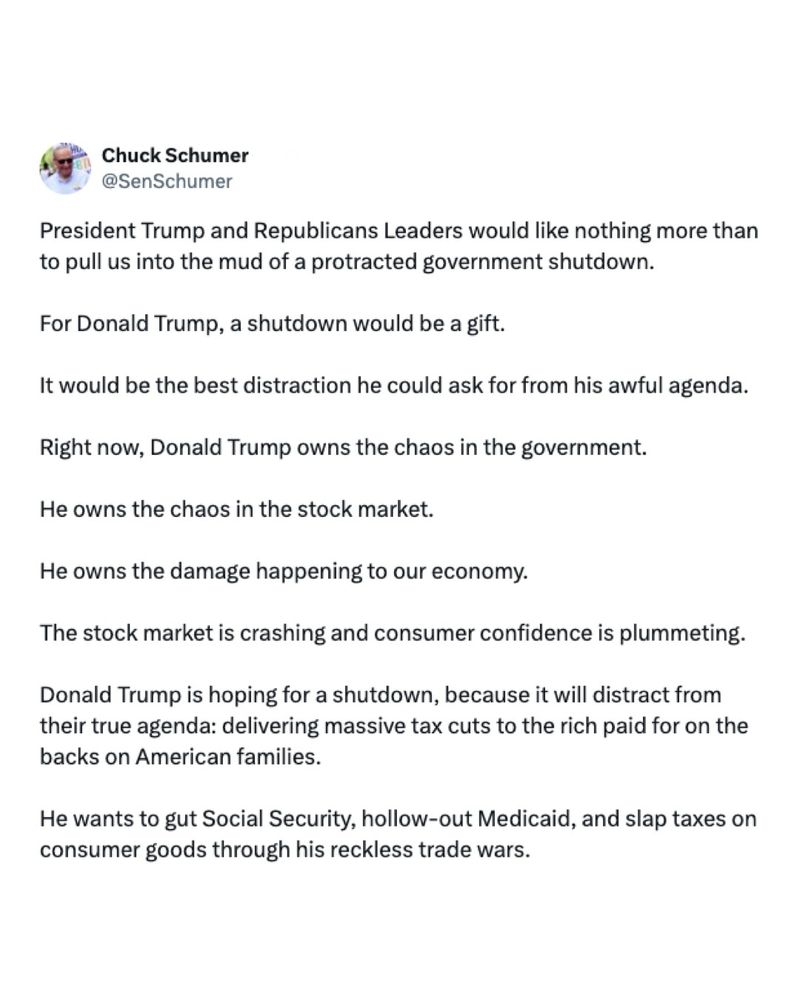 A post from Senator Schumer reads: “President Trump and Republicans Leaders would like nothing more than to pull us into the mud of a protracted government shutdown. For Donald Trump, a shutdown would be a gift. It would be the best distraction he could ask for from his awful agenda. Right now, Donald Trump owns the chaos in the government. He owns the chaos in the stock market. He owns the damage happening to our economy. The stock market is crashing and consumer confidence is plummeting. Donald Trump is hoping for a shutdown, because it will distract from their true agenda: delivering massive tax cuts to the rich paid for on the backs on American families. He wants to gut Social Security, hollow-out Medicaid, and slap taxes on consumer goods through his reckless trade wars.”