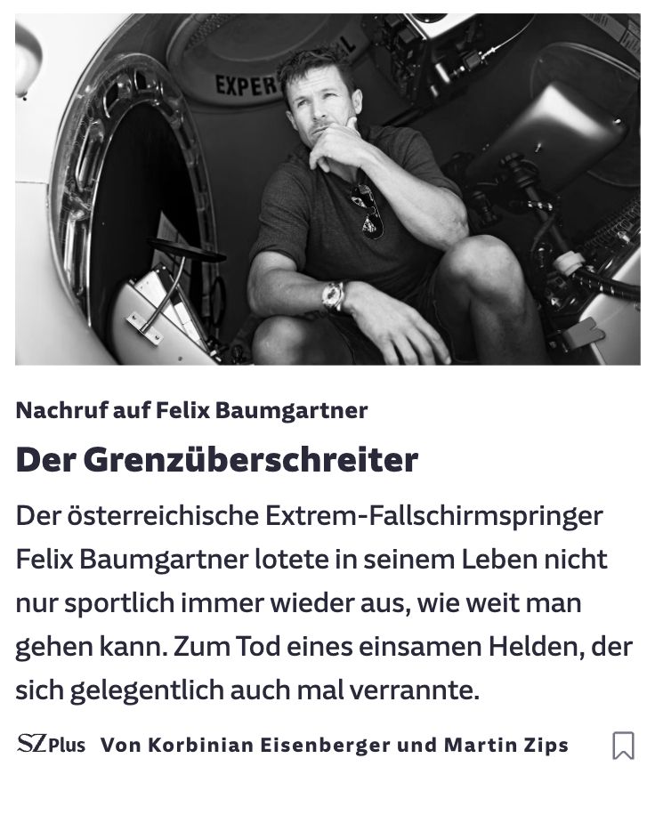 Ein Screenshot von einem Teaser der Süddeutschen Zeitung. Dort ist ein Schwarzweiß-Foto von Felix Baumgartner in einer Art Raumkapsel zu sehen. Darunter steht:
Nachruf auf Felix Baumgartner
Der Grenzüberschreiter
Der österreichsische Extrem-Fallschirmspringer Felix Baumgartner lotete in seinem Leben nicht nur sportlich immer wieder aus, wie weit man gehen kann. Zum Tod eines einsamen Helden, der sich gelegentlich auch mal verrannte.

Von Korbinian Eisenberger und Martin Zips