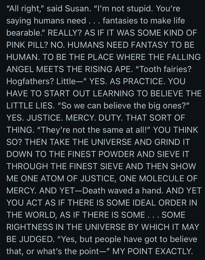 "All right," said Susan. "I'm not stupid. You're saying humans need ... fantasies to make life bearable." REALLY? AS IF IT WAS SOME KIND OF PINK PILL? NO. HUMANS NEED FANTASY TO BE HUMAN. TO BE THE PLACE WHERE THE FALLING ANGEL MEETS THE RISING APE. "Tooth fairies?
Hogfathers? Little-" YES. AS PRACTICE. YOU HAVE TO START OUT LEARNING TO BELIEVE THE LITTLE LIES. "So we can believe the big ones?" YES. JUSTICE. MERCY. DUTY. THAT SORT OF THING. "They're not the same at all!" YOU THINK SO? THEN TAKE THE UNIVERSE AND GRIND IT DOWN TO THE FINEST POWDER AND SIEVE IT THROUGH THE FINEST SIEVE AND THEN SHOW ME ONE ATOM OF JUSTICE, ONE MOLECULE OF MERCY. AND YET-Death waved a hand. AND YET YOU ACT AS IF THERE IS SOME IDEAL ORDER IN THE WORLD, AS IF THERE IS SOME ... SOME RIGHTNESS IN THE UNIVERSE BY WHICH IT MAY BE JUDGED. "Yes, but people have got to believe that, or what's the point—" MY POINT EXACTLY.